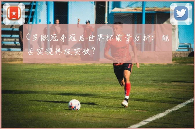 C罗欧冠夺冠后世界杯前景分析：能否实现终极突破？